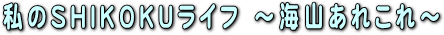 私のSHIKOKUライフ ～海山あれこれ～